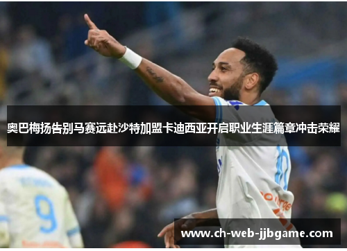 奥巴梅扬告别马赛远赴沙特加盟卡迪西亚开启职业生涯篇章冲击荣耀 奥巴梅扬告别马赛远赴沙特加盟卡迪西亚开启职业生涯篇章冲击荣耀