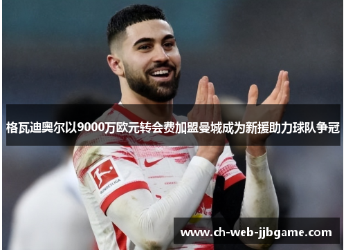 格瓦迪奥尔以9000万欧元转会费加盟曼城成为新援助力球队争冠 格瓦迪奥尔以9000万欧元转会费加盟曼城成为新援助力球队争冠